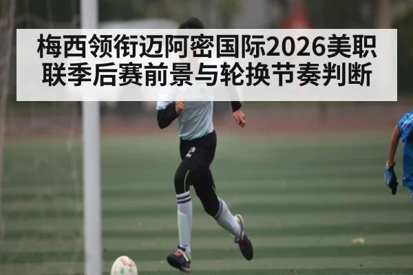 梅西领衔迈阿密国际2026美职联季后赛前景与轮换节奏判断（starrysky sports）